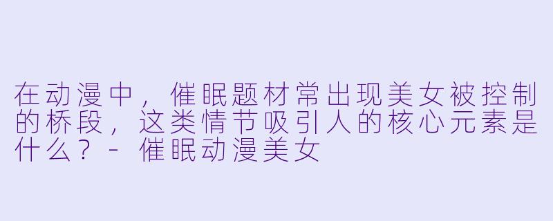 在动漫中，催眠题材常出现美女被控制的桥段，这类情节吸引人的核心元素是什么？-催眠动漫美女