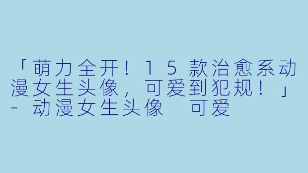 「萌力全开！15款治愈系动漫女生头像，可爱到犯规！」-动漫女生头像 可爱