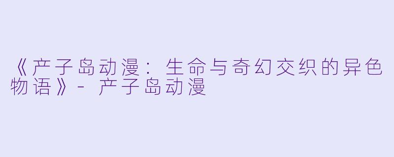 《产子岛动漫：生命与奇幻交织的异色物语》-产子岛动漫