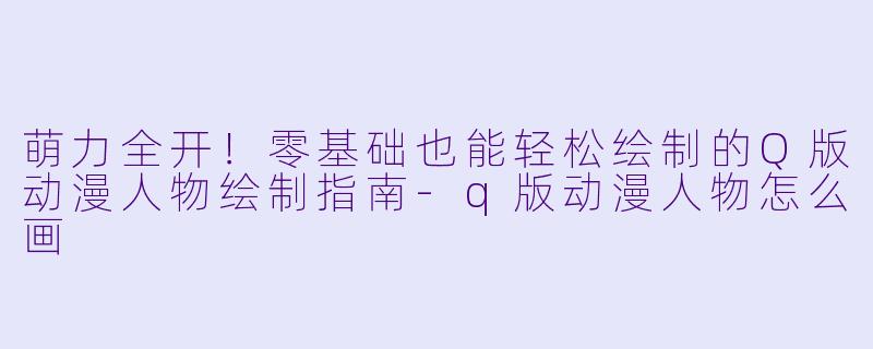 萌力全开！零基础也能轻松绘制的Q版动漫人物绘制指南-q版动漫人物怎么画