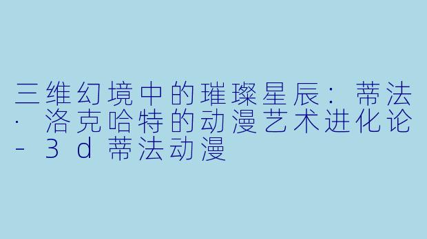 三维幻境中的璀璨星辰：蒂法·洛克哈特的动漫艺术进化论-3d蒂法动漫