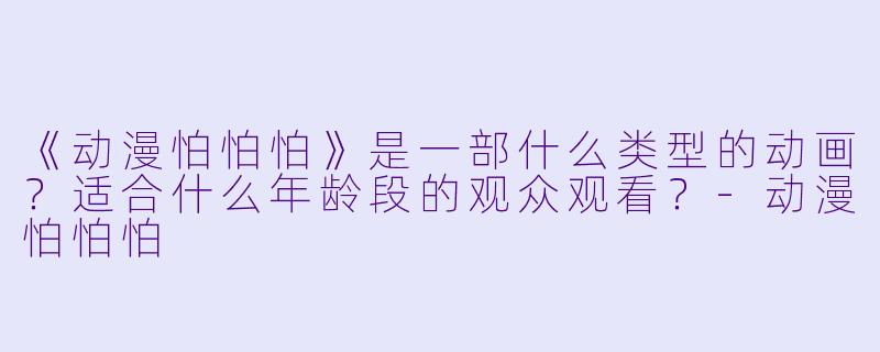 《动漫怕怕怕》是一部什么类型的动画?适合什么年龄段的观众观看?