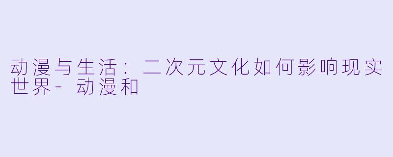 动漫与生活：二次元文化如何影响现实世界-动漫和