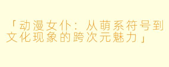 「动漫女仆：从萌系符号到文化现象的跨次元魅力」