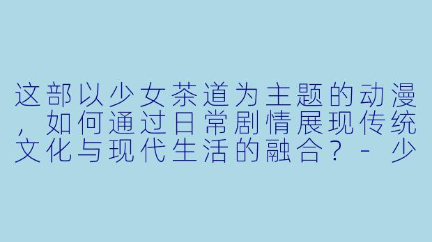 这部以少女茶道为主题的动漫，如何通过日常剧情展现传统文化与现代生活的融合？-少女的茶道动漫