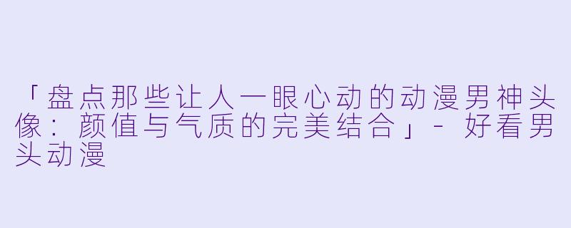 「盘点那些让人一眼心动的动漫男神头像：颜值与气质的完美结合」-好看男头动漫