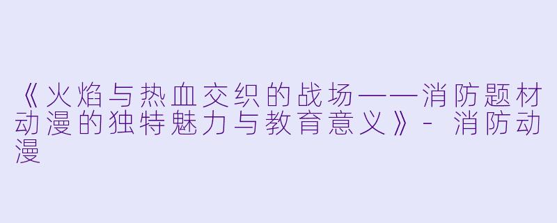 《火焰与热血交织的战场——消防题材动漫的独特魅力与教育意义》-消防动漫