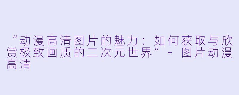 “动漫高清图片的魅力：如何获取与欣赏极致画质的二次元世界”-图片动漫高清