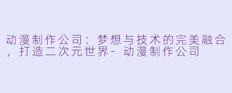 动漫制作公司：梦想与技术的完美融合，打造二次元世界-动漫制作公司