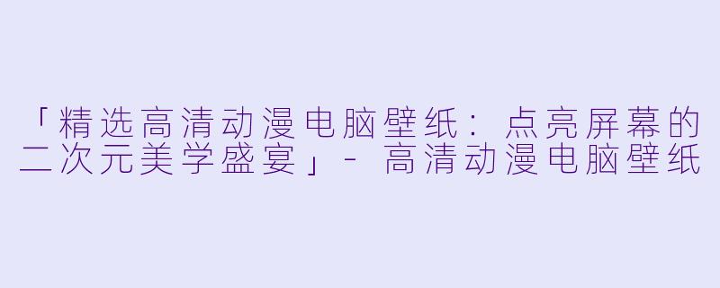 「精选高清动漫电脑壁纸：点亮屏幕的二次元美学盛宴」-高清动漫电脑壁纸