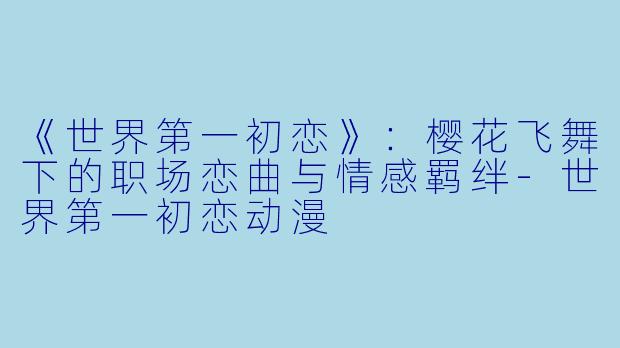 《世界第一初恋》：樱花飞舞下的职场恋曲与情感羁绊-世界第一初恋动漫