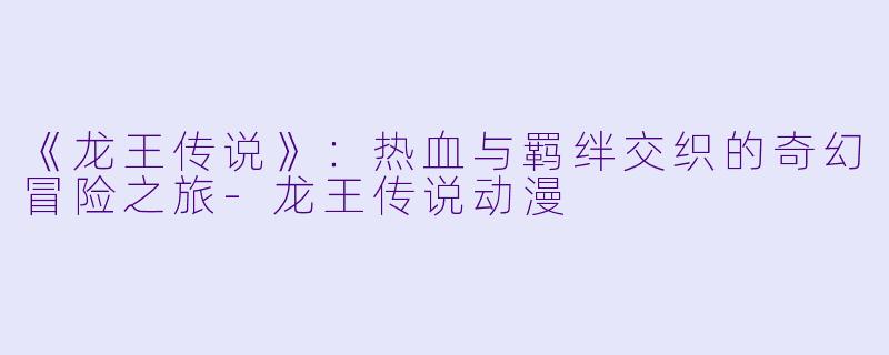《龙王传说》：热血与羁绊交织的奇幻冒险之旅