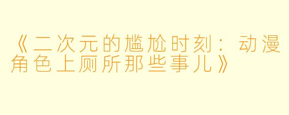 《二次元的尴尬时刻：动漫角色上厕所那些事儿》