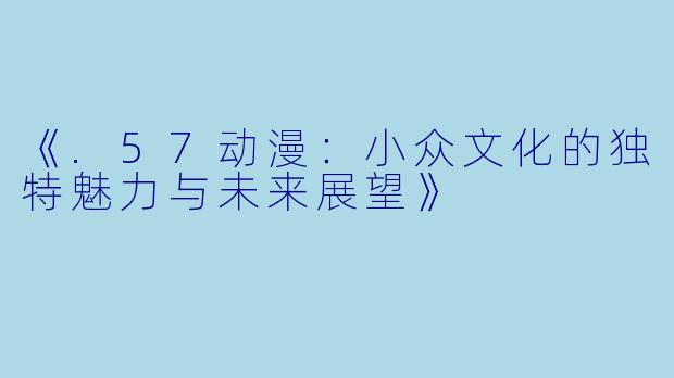 《.57动漫：小众文化的独特魅力与未来展望》