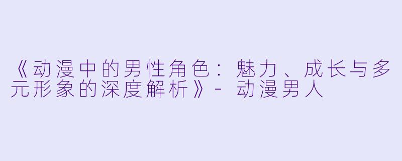 《动漫中的男性角色：魅力、成长与多元形象的深度解析》-动漫男人