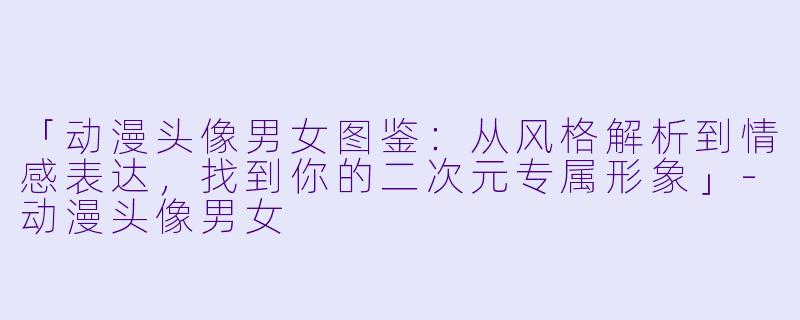「动漫头像男女图鉴：从风格解析到情感表达，找到你的二次元专属形象」-动漫头像男女