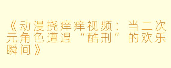 《动漫挠痒痒视频：当二次元角色遭遇“酷刑”的欢乐瞬间》