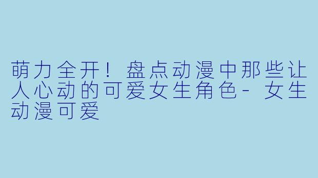 萌力全开！盘点动漫中那些让人心动的可爱女生角色-女生动漫可爱