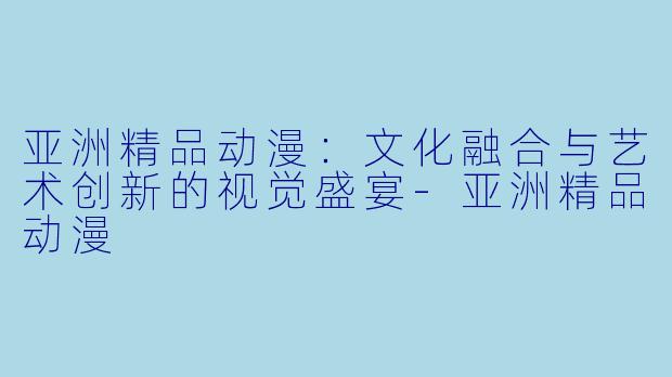 亚洲精品动漫：文化融合与艺术创新的视觉盛宴-亚洲精品动漫