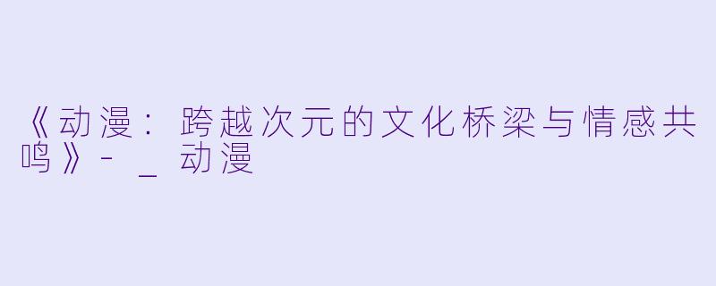 《动漫：跨越次元的文化桥梁与情感共鸣》-_动漫