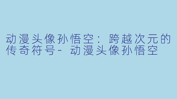 动漫头像孙悟空：跨越次元的传奇符号-动漫头像孙悟空