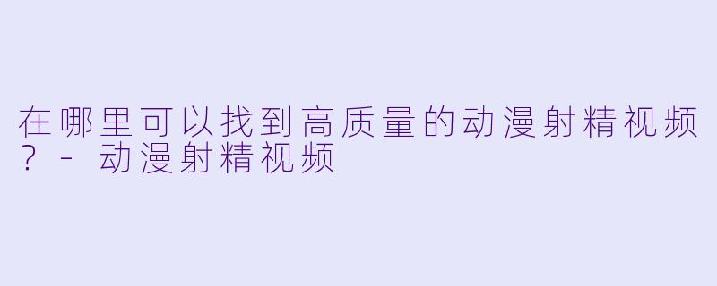 在哪里可以找到高质量的动漫射精视频？-动漫射精视频