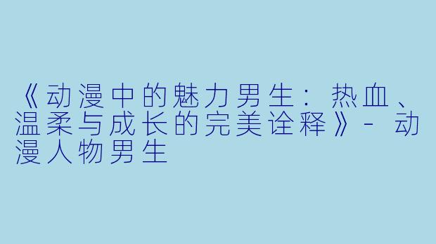 《动漫中的魅力男生：热血、温柔与成长的完美诠释》-动漫人物男生
