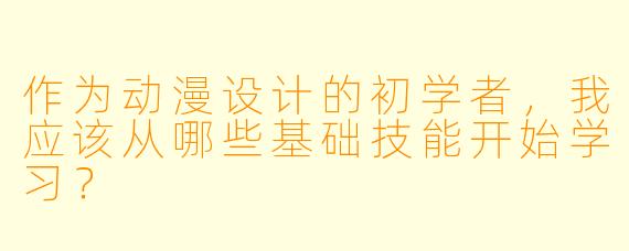 作为动漫设计的初学者，我应该从哪些基础技能开始学习？