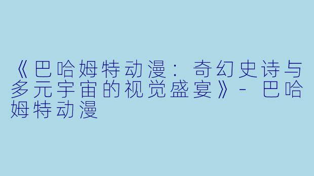 《巴哈姆特动漫：奇幻史诗与多元宇宙的视觉盛宴》-巴哈姆特动漫