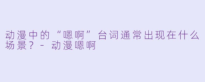 动漫中的“嗯啊”台词通常出现在什么场景？-动漫嗯啊
