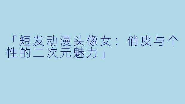 「短发动漫头像女：俏皮与个性的二次元魅力」