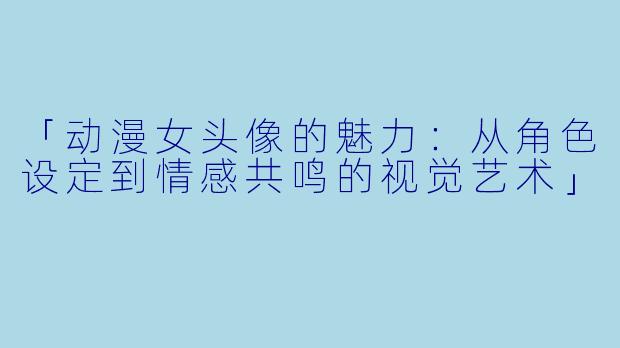 「动漫女头像的魅力：从角色设定到情感共鸣的视觉艺术」