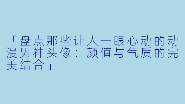 「盘点那些让人一眼心动的动漫男神头像：颜值与气质的完美结合」