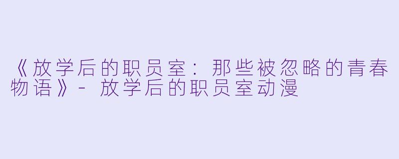 《放学后的职员室：那些被忽略的青春物语》-放学后的职员室动漫