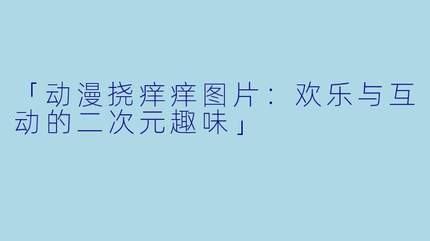 「动漫挠痒痒图片：欢乐与互动的二次元趣味」