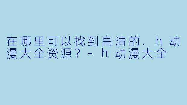 在哪里可以找到高清的.h动漫大全资源？-h动漫大全