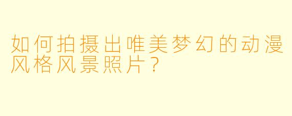 如何拍摄出唯美梦幻的动漫风格风景照片？