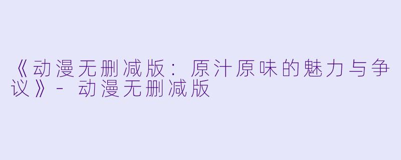 《动漫无删减版：原汁原味的魅力与争议》-动漫无删减版