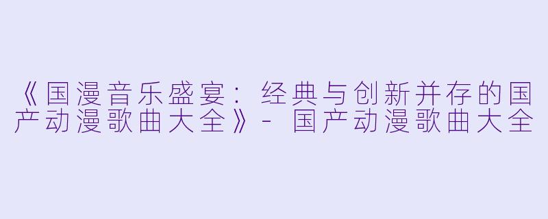 《国漫音乐盛宴：经典与创新并存的国产动漫歌曲大全》-国产动漫歌曲大全