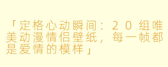 「定格心动瞬间：20组唯美动漫情侣壁纸，每一帧都是爱情的模样」