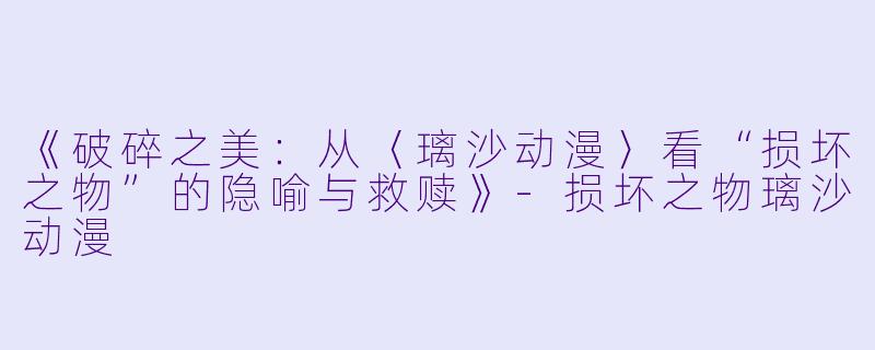 《破碎之美：从〈璃沙动漫〉看“损坏之物”的隐喻与救赎》-损坏之物璃沙动漫