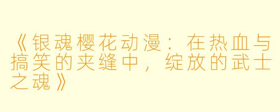 《银魂樱花动漫：在热血与搞笑的夹缝中，绽放的武士之魂》