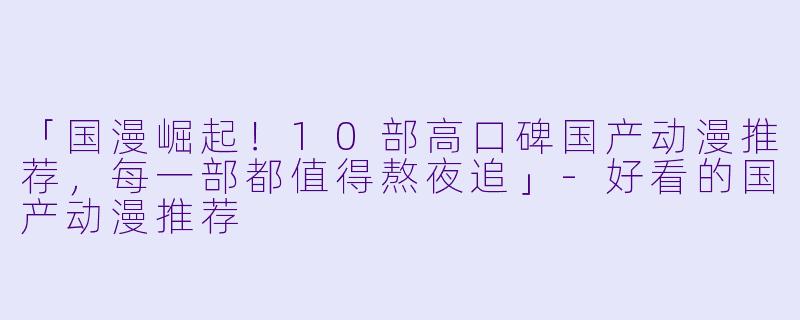「国漫崛起！10部高口碑国产动漫推荐，每一部都值得熬夜追」-好看的国产动漫推荐