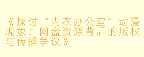 《探讨“内衣办公室”动漫现象：网盘资源背后的版权与传播争议》