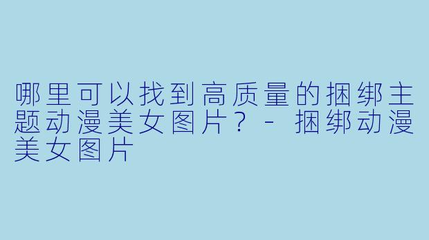哪里可以找到高质量的捆绑主题动漫美女图片？-捆绑动漫美女图片