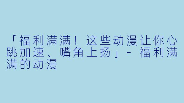 「福利满满！这些动漫让你心跳加速、嘴角上扬」-福利满满的动漫