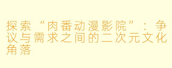 探索“肉番动漫影院”:争议与需求之间的二次元文化角落