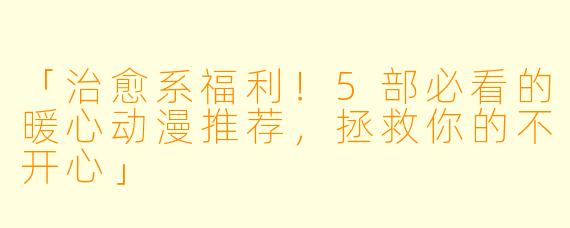 「治愈系福利！5部必看的暖心动漫推荐，拯救你的不开心」
