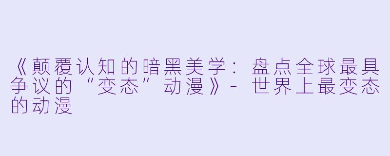《颠覆认知的暗黑美学：盘点全球最具争议的“变态”动漫》-世界上最变态的动漫