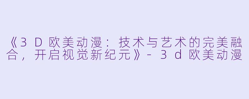 《3D欧美动漫：技术与艺术的完美融合，开启视觉新纪元》-3d欧美动漫